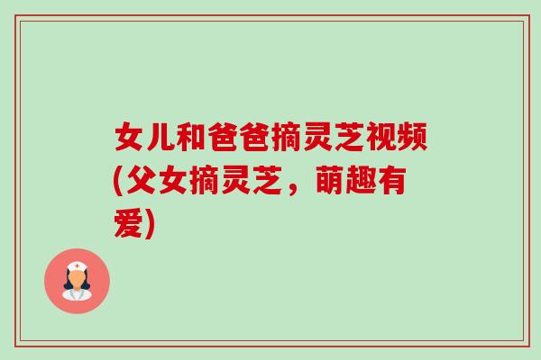 女儿和爸爸摘灵芝视频(父女摘灵芝,萌趣有爱)-第1张图片-卓越灵芝孢子粉 女儿和爸爸摘灵芝视频(父女摘灵芝,萌趣有爱)-第1张图片-卓越灵芝孢子粉