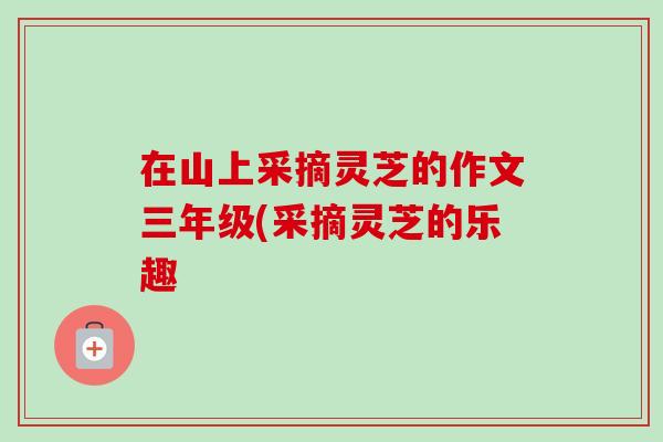 在山上采摘灵芝的作文三年级(采摘灵芝的乐趣-第1张图片-卓越灵芝孢子粉 在山上采摘灵芝的作文三年级(采摘灵芝的乐趣-第1张图片-卓越灵芝孢子粉