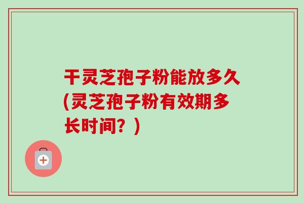 干灵芝孢子粉能放多久(灵芝孢子粉有效期多长时间?)-第1张图片-卓越灵芝孢子粉 干灵芝孢子粉能放多久(灵芝孢子粉有效期多长时间?)-第1张图片-卓越灵芝孢子粉