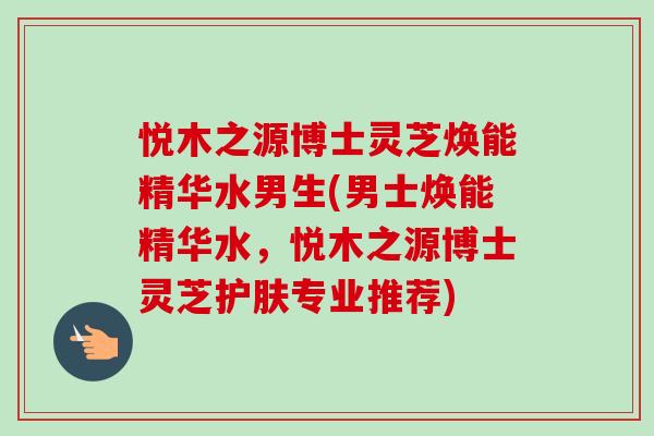 悦木之源博士灵芝焕能精华水男生(男士焕能精华水，悦木之源博士灵芝护肤专业推荐)-第1张图片-卓越灵芝孢子粉