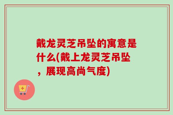 戴龙灵芝吊坠的寓意是什么(戴上龙灵芝吊坠,展现高尚气度)-第1张图片-卓越灵芝孢子粉 戴龙灵芝吊坠的寓意是什么(戴上龙灵芝吊坠,展现高尚气度)-第1张图片-卓越灵芝孢子粉
