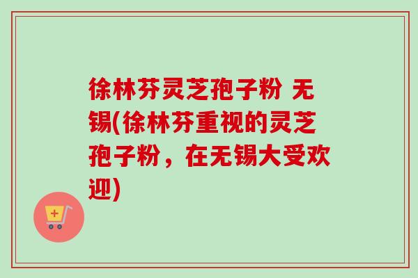 徐林芬灵芝孢子粉 无锡(徐林芬重视的灵芝孢子粉,在无锡大受欢迎)-第1张图片-卓越灵芝孢子粉 徐林芬灵芝孢子粉 无锡(徐林芬重视的灵芝孢子粉,在无锡大受欢迎)-第1张图片-卓越灵芝孢子粉