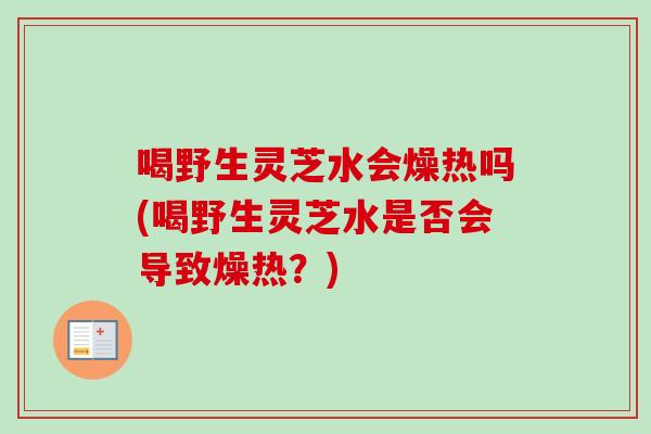喝野生灵芝水会燥热吗(喝野生灵芝水是否会导致燥热？)-第1张图片-卓越灵芝孢子粉