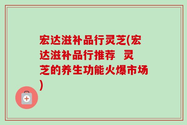 宏达滋补品行灵芝(宏达滋补品行推荐 灵芝的养生功能火爆市场)-第1张图片-卓越灵芝孢子粉 宏达滋补品行灵芝(宏达滋补品行推荐 灵芝的养生功能火爆市场)-第1张图片-卓越灵芝孢子粉