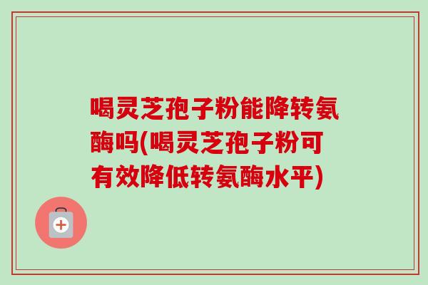 喝灵芝孢子粉能降转氨酶吗(喝灵芝孢子粉可有效降低转氨酶水平)-第1张图片-卓越灵芝孢子粉