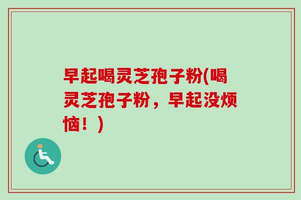 早起喝灵芝孢子粉(喝灵芝孢子粉,早起没烦恼!)-第1张图片-卓越灵芝孢子粉 早起喝灵芝孢子粉(喝灵芝孢子粉,早起没烦恼!)-第1张图片-卓越灵芝孢子粉