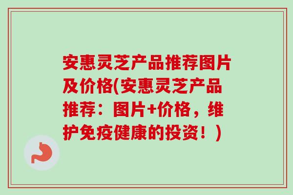 安惠灵芝产品推荐图片及价格(安惠灵芝产品推荐:图片+价格,维护免疫健康的投资!)-第1张图片-卓越灵芝孢子粉 安惠灵芝产品推荐图片及价格(安惠灵芝产品推荐:图片+价格,维护免疫健康的投资!)-第1张图片-卓越灵芝孢子粉
