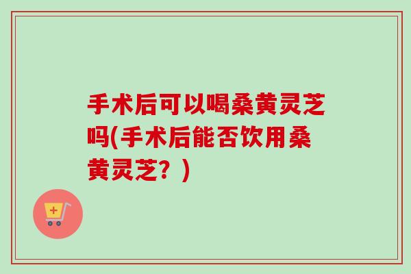 手术后可以喝桑黄灵芝吗(手术后能否饮用桑黄灵芝?)-第1张图片-卓越灵芝孢子粉 手术后可以喝桑黄灵芝吗(手术后能否饮用桑黄灵芝?)-第1张图片-卓越灵芝孢子粉