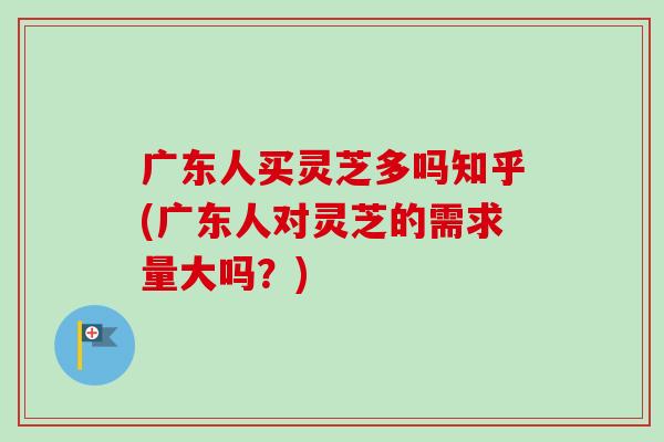 广东人买灵芝多吗知乎(广东人对灵芝的需求量大吗？)-第1张图片-卓越灵芝孢子粉