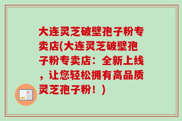 大连灵芝破壁孢子粉专卖店(大连灵芝破壁孢子粉专卖店:全新上线,让您轻松拥有高品质灵芝孢子粉!)-第1张图片-卓越灵芝孢子粉 大连灵芝破壁孢子粉专卖店(大连灵芝破壁孢子粉专卖店:全新上线,让您轻松拥有高品质灵芝孢子粉!)-第1张图片-卓越灵芝孢子粉