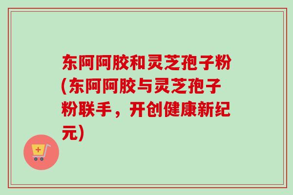 东阿阿胶和灵芝孢子粉(东阿阿胶与灵芝孢子粉联手,开创健康新纪元)-第1张图片-卓越灵芝孢子粉 东阿阿胶和灵芝孢子粉(东阿阿胶与灵芝孢子粉联手,开创健康新纪元)-第1张图片-卓越灵芝孢子粉