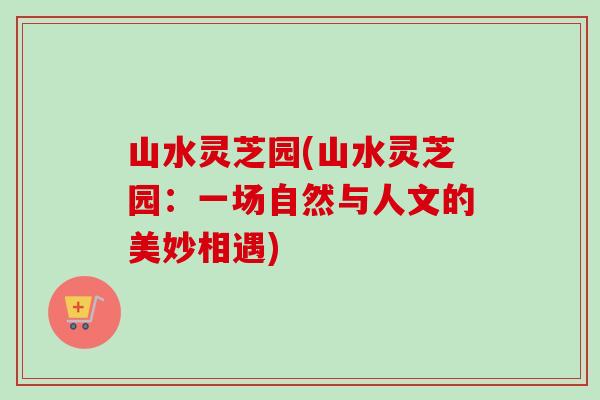 山水灵芝园(山水灵芝园:一场自然与人文的美妙相遇)-第1张图片-卓越灵芝孢子粉 山水灵芝园(山水灵芝园:一场自然与人文的美妙相遇)-第1张图片-卓越灵芝孢子粉