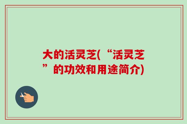 大的活灵芝(“活灵芝”的功效和用途简介)-第1张图片-卓越灵芝孢子粉 大的活灵芝(“活灵芝”的功效和用途简介)-第1张图片-卓越灵芝孢子粉