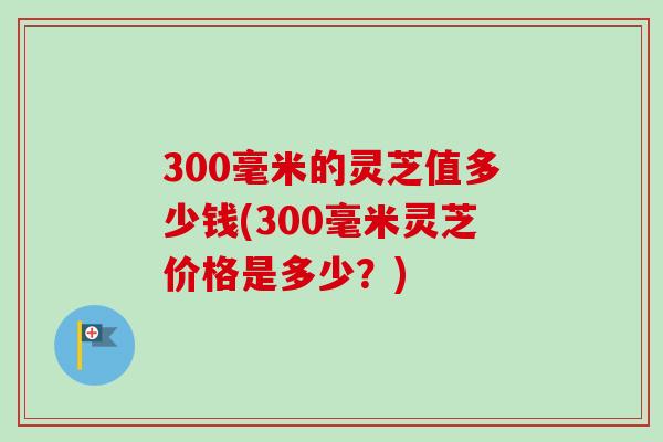 300毫米的灵芝值多少钱(300毫米灵芝价格是多少？)-第1张图片-卓越灵芝孢子粉