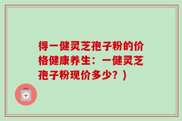 得一健灵芝孢子粉的价格健康养生:一健灵芝孢子粉现价多少?)-第1张图片-卓越灵芝孢子粉 得一健灵芝孢子粉的价格健康养生:一健灵芝孢子粉现价多少?)-第1张图片-卓越灵芝孢子粉