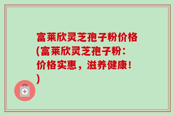 富莱欣灵芝孢子粉价格(富莱欣灵芝孢子粉:价格实惠,滋养健康!)-第1张图片-卓越灵芝孢子粉 富莱欣灵芝孢子粉价格(富莱欣灵芝孢子粉:价格实惠,滋养健康!)-第1张图片-卓越灵芝孢子粉