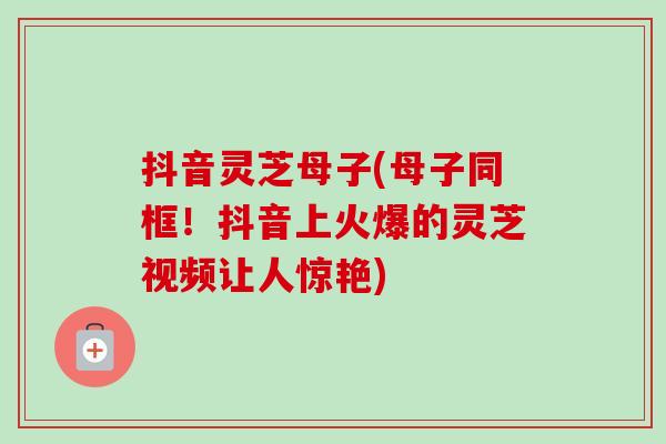 抖音灵芝母子(母子同框!抖音上火爆的灵芝视频让人惊艳)-第1张图片-卓越灵芝孢子粉 抖音灵芝母子(母子同框!抖音上火爆的灵芝视频让人惊艳)-第1张图片-卓越灵芝孢子粉