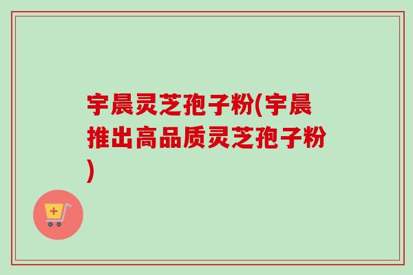 宇晨灵芝孢子粉(宇晨推出高品质灵芝孢子粉)-第1张图片-卓越灵芝孢子粉 宇晨灵芝孢子粉(宇晨推出高品质灵芝孢子粉)-第1张图片-卓越灵芝孢子粉