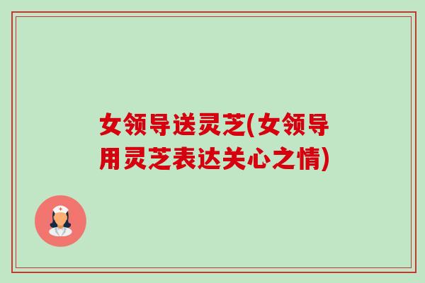 女领导送灵芝(女领导用灵芝表达关心之情)-第1张图片-卓越灵芝孢子粉