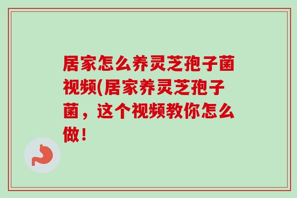 居家怎么养灵芝孢子菌视频(居家养灵芝孢子菌,这个视频教你怎么做!-第1张图片-卓越灵芝孢子粉 居家怎么养灵芝孢子菌视频(居家养灵芝孢子菌,这个视频教你怎么做!-第1张图片-卓越灵芝孢子粉