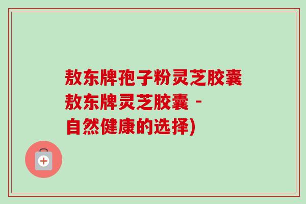 敖东牌孢子粉灵芝胶囊敖东牌灵芝胶囊 - 自然健康的选择)-第1张图片-卓越灵芝孢子粉 敖东牌孢子粉灵芝胶囊敖东牌灵芝胶囊 - 自然健康的选择)-第1张图片-卓越灵芝孢子粉