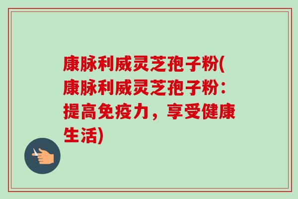 康脉利威灵芝孢子粉(康脉利威灵芝孢子粉:提高免疫力,享受健康生活)-第1张图片-卓越灵芝孢子粉 康脉利威灵芝孢子粉(康脉利威灵芝孢子粉:提高免疫力,享受健康生活)-第1张图片-卓越灵芝孢子粉