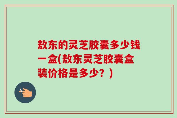 敖东的灵芝胶囊多少钱一盒(敖东灵芝胶囊盒装价格是多少?)-第1张图片-卓越灵芝孢子粉 敖东的灵芝胶囊多少钱一盒(敖东灵芝胶囊盒装价格是多少?)-第1张图片-卓越灵芝孢子粉