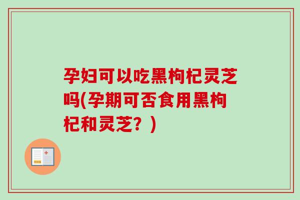 孕妇可以吃黑枸杞灵芝吗(孕期可否食用黑枸杞和灵芝?)-第1张图片-卓越灵芝孢子粉 孕妇可以吃黑枸杞灵芝吗(孕期可否食用黑枸杞和灵芝?)-第1张图片-卓越灵芝孢子粉