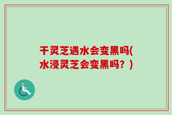 干灵芝遇水会变黑吗(水浸灵芝会变黑吗?)-第1张图片-卓越灵芝孢子粉 干灵芝遇水会变黑吗(水浸灵芝会变黑吗?)-第1张图片-卓越灵芝孢子粉