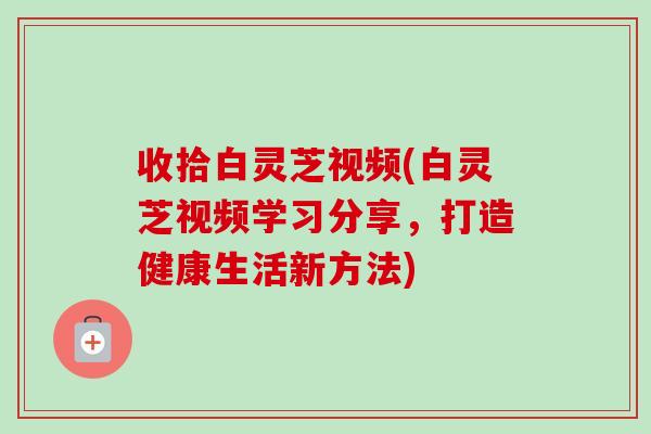 收拾白灵芝视频(白灵芝视频学习分享，打造健康生活新方法)-第1张图片-卓越灵芝孢子粉