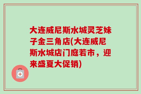 大连威尼斯水城灵芝妹子金三角店(大连威尼斯水城店门庭若市,迎来盛夏大促销)-第1张图片-卓越灵芝孢子粉 大连威尼斯水城灵芝妹子金三角店(大连威尼斯水城店门庭若市,迎来盛夏大促销)-第1张图片-卓越灵芝孢子粉