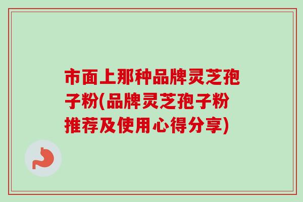 市面上那种品牌灵芝孢子粉(品牌灵芝孢子粉推荐及使用心得分享)-第1张图片-卓越灵芝孢子粉 市面上那种品牌灵芝孢子粉(品牌灵芝孢子粉推荐及使用心得分享)-第1张图片-卓越灵芝孢子粉