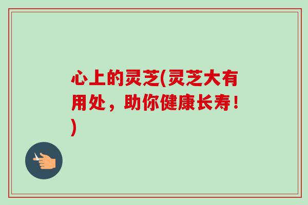 心上的灵芝(灵芝大有用处,助你健康长寿!)-第1张图片-卓越灵芝孢子粉 心上的灵芝(灵芝大有用处,助你健康长寿!)-第1张图片-卓越灵芝孢子粉