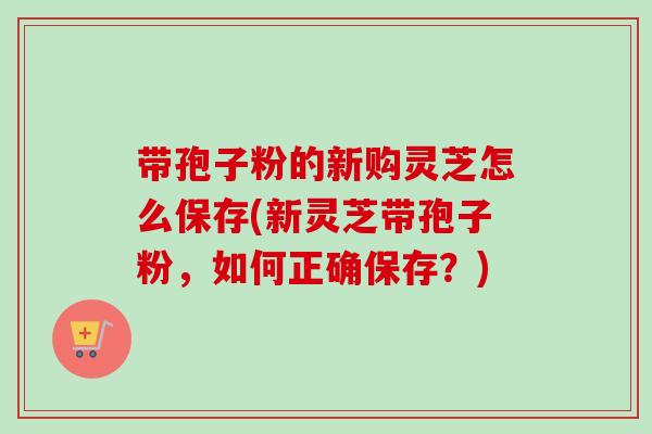 带孢子粉的新购灵芝怎么保存(新灵芝带孢子粉,如何正确保存?)-第1张图片-卓越灵芝孢子粉 带孢子粉的新购灵芝怎么保存(新灵芝带孢子粉,如何正确保存?)-第1张图片-卓越灵芝孢子粉