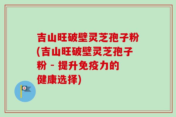 吉山旺破壁灵芝孢子粉(吉山旺破壁灵芝孢子粉 - 提升免疫力的健康选择)-第1张图片-卓越灵芝孢子粉 吉山旺破壁灵芝孢子粉(吉山旺破壁灵芝孢子粉 - 提升免疫力的健康选择)-第1张图片-卓越灵芝孢子粉