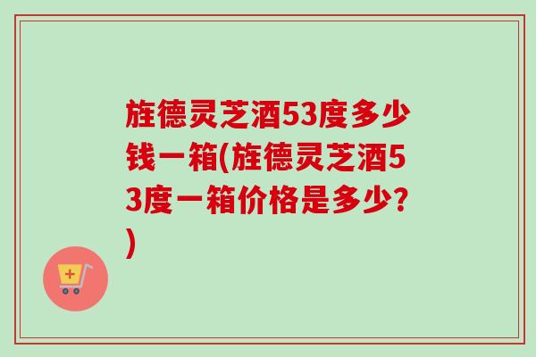 旌德灵芝酒53度多少钱一箱(旌德灵芝酒53度一箱价格是多少？)-第1张图片-卓越灵芝孢子粉