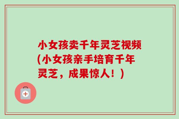 小女孩卖千年灵芝视频(小女孩亲手培育千年灵芝，成果惊人！)-第1张图片-卓越灵芝孢子粉