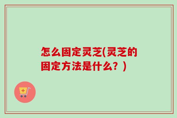 怎么固定灵芝(灵芝的固定方法是什么?)-第1张图片-卓越灵芝孢子粉 怎么固定灵芝(灵芝的固定方法是什么?)-第1张图片-卓越灵芝孢子粉