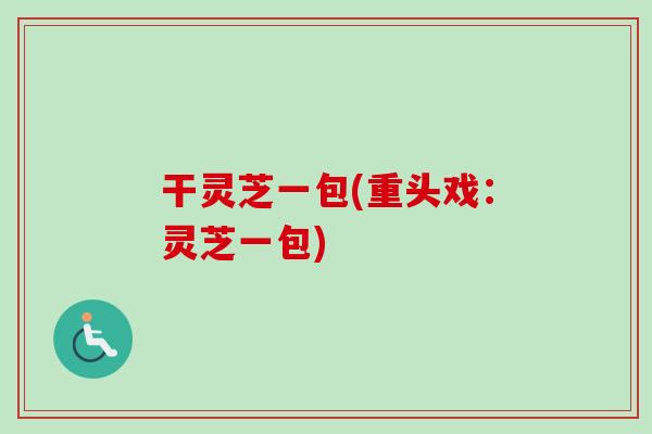 干灵芝一包(重头戏：灵芝一包)-第1张图片-卓越灵芝孢子粉