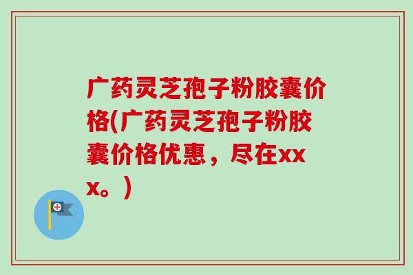 广药灵芝孢子粉胶囊价格(广药灵芝孢子粉胶囊价格优惠，尽在xxx。)-第1张图片-卓越灵芝孢子粉