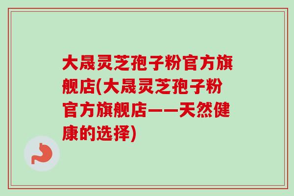 大晟灵芝孢子粉官方旗舰店(大晟灵芝孢子粉官方旗舰店——天然健康的选择)-第1张图片-卓越灵芝孢子粉 大晟灵芝孢子粉官方旗舰店(大晟灵芝孢子粉官方旗舰店——天然健康的选择)-第1张图片-卓越灵芝孢子粉
