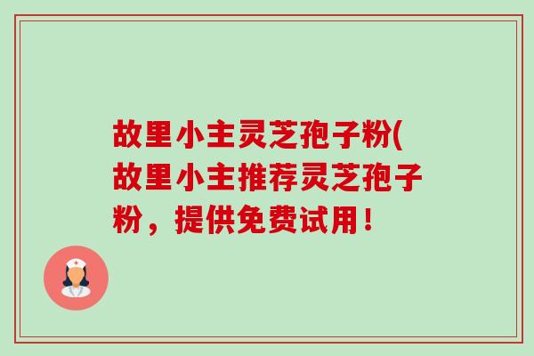 故里小主灵芝孢子粉(故里小主推荐灵芝孢子粉，提供免费试用！-第1张图片-卓越灵芝孢子粉
