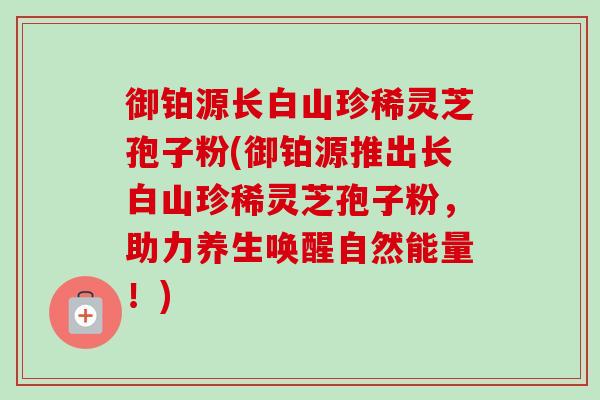 御铂源长白山珍稀灵芝孢子粉(御铂源推出长白山珍稀灵芝孢子粉,助力养生唤醒自然能量!)-第1张图片-卓越灵芝孢子粉 御铂源长白山珍稀灵芝孢子粉(御铂源推出长白山珍稀灵芝孢子粉,助力养生唤醒自然能量!)-第1张图片-卓越灵芝孢子粉