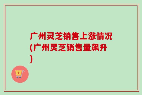 广州灵芝销售上涨情况(广州灵芝销售量飙升)-第1张图片-卓越灵芝孢子粉