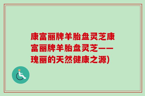 康富丽牌羊胎盘灵芝康富丽牌羊胎盘灵芝——瑰丽的天然健康之源)-第1张图片-卓越灵芝孢子粉 康富丽牌羊胎盘灵芝康富丽牌羊胎盘灵芝——瑰丽的天然健康之源)-第1张图片-卓越灵芝孢子粉