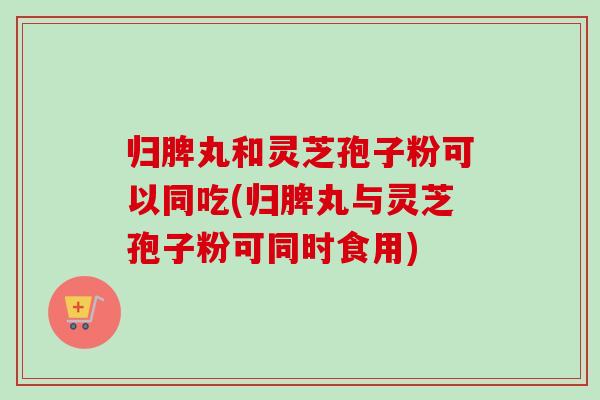 归脾丸和灵芝孢子粉可以同吃(归脾丸与灵芝孢子粉可同时食用)-第1张图片-卓越灵芝孢子粉 归脾丸和灵芝孢子粉可以同吃(归脾丸与灵芝孢子粉可同时食用)-第1张图片-卓越灵芝孢子粉