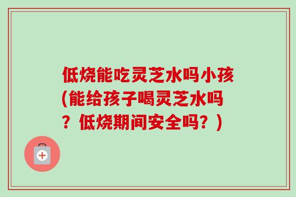 低烧能吃灵芝水吗小孩(能给孩子喝灵芝水吗?低烧期间安全吗?)-第1张图片-卓越灵芝孢子粉 低烧能吃灵芝水吗小孩(能给孩子喝灵芝水吗?低烧期间安全吗?)-第1张图片-卓越灵芝孢子粉