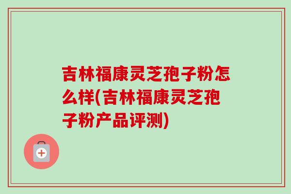 吉林福康灵芝孢子粉怎么样(吉林福康灵芝孢子粉产品评测)-第1张图片-卓越灵芝孢子粉 吉林福康灵芝孢子粉怎么样(吉林福康灵芝孢子粉产品评测)-第1张图片-卓越灵芝孢子粉