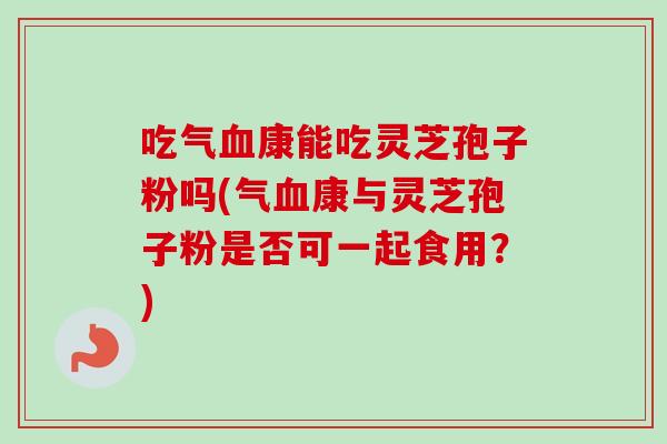 吃气血康能吃灵芝孢子粉吗(气血康与灵芝孢子粉是否可一起食用?)-第1张图片-卓越灵芝孢子粉 吃气血康能吃灵芝孢子粉吗(气血康与灵芝孢子粉是否可一起食用?)-第1张图片-卓越灵芝孢子粉