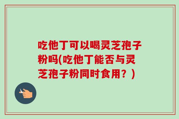 吃他丁可以喝灵芝孢子粉吗(吃他丁能否与灵芝孢子粉同时食用?)-第1张图片-卓越灵芝孢子粉 吃他丁可以喝灵芝孢子粉吗(吃他丁能否与灵芝孢子粉同时食用?)-第1张图片-卓越灵芝孢子粉